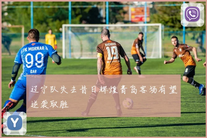 辽宁队失去昔日辉煌青岛客场有望逆袭取胜