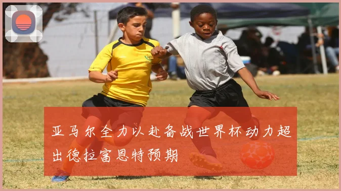亚马尔全力以赴备战世界杯动力超出德拉富恩特预期