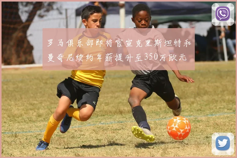 罗马俱乐部即将官宣克里斯坦特和曼奇尼续约年薪提升至350万欧元