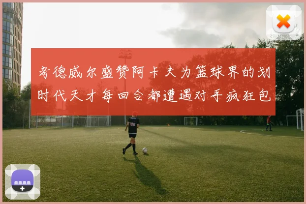 考德威尔盛赞阿卡夫为篮球界的划时代天才每回合都遭遇对手疯狂包夹挑战
