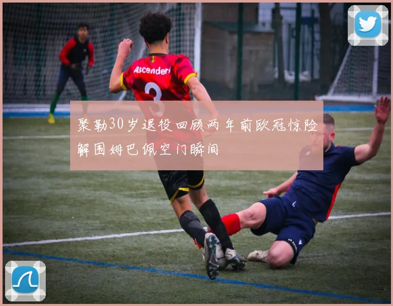 聚勒30岁退役回顾两年前欧冠惊险解围姆巴佩空门瞬间