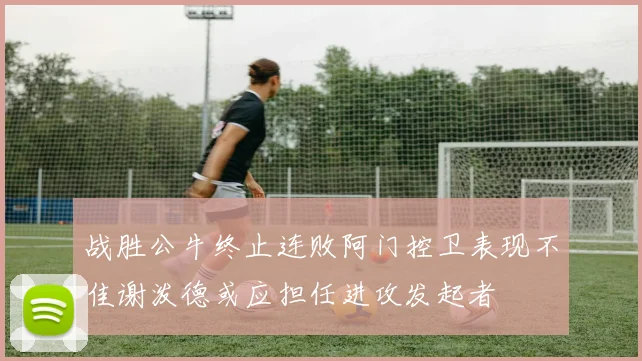 战胜公牛终止连败阿门控卫表现不佳谢泼德或应担任进攻发起者