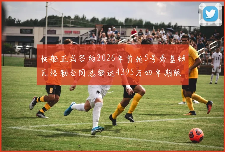快船正式签约2026年首轮5号秀基顿瓦格勒合同总额达4395万四年期限