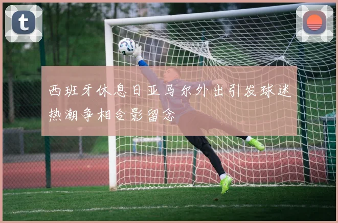 西班牙休息日亚马尔外出引发球迷热潮争相合影留念