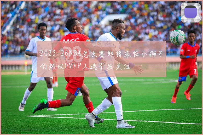 2025-26NBA总决赛即将来临小狮子们热议FMVP人选引发关注