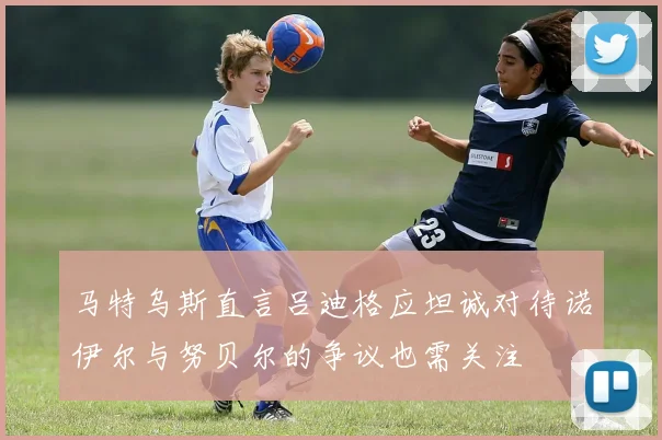 马特乌斯直言吕迪格应坦诚对待诺伊尔与努贝尔的争议也需关注