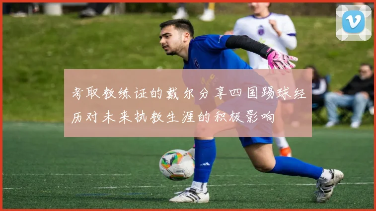 考取教练证的戴尔分享四国踢球经历对未来执教生涯的积极影响
