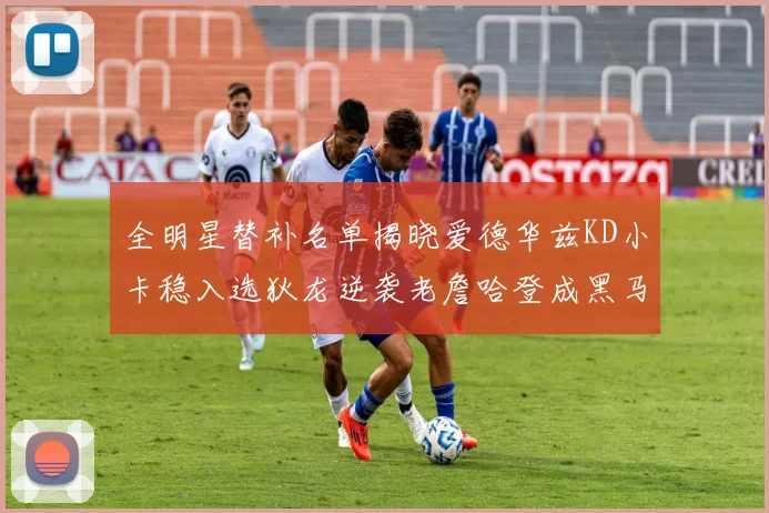 全明星替补名单揭晓爱德华兹KD小卡稳入选狄龙逆袭老詹哈登成黑马