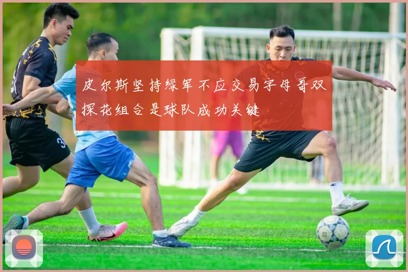 皮尔斯坚持绿军不应交易字母哥双探花组合是球队成功关键