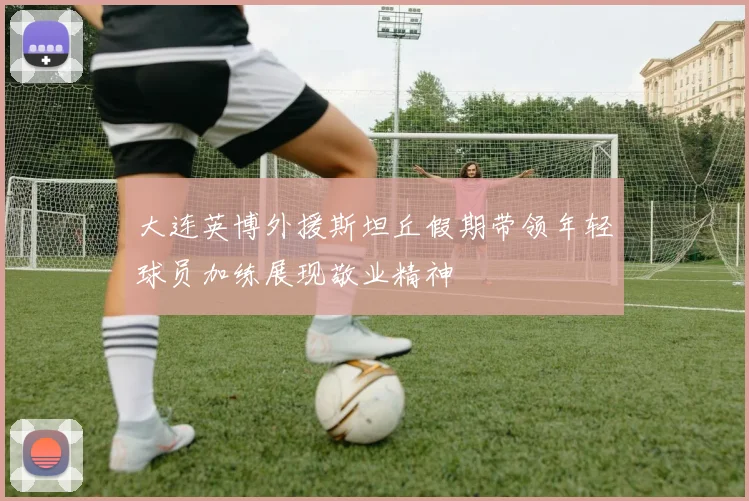 大连英博外援斯坦丘假期带领年轻球员加练展现敬业精神