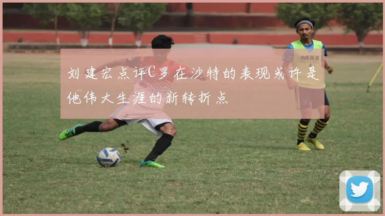 刘建宏点评C罗在沙特的表现或许是他伟大生涯的新转折点
