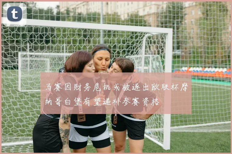 马赛因财务危机或被逐出欧联杯摩纳哥白堡有望递补参赛资格