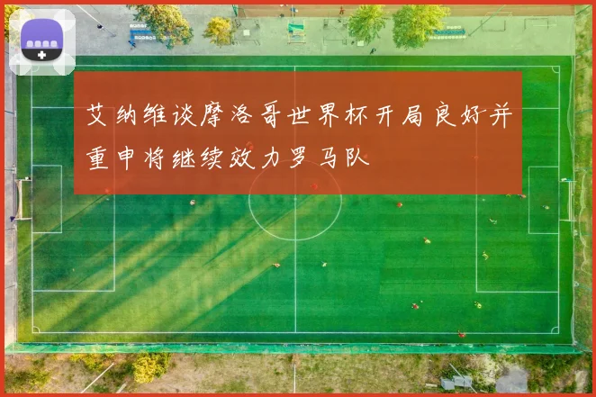 艾纳维谈摩洛哥世界杯开局良好并重申将继续效力罗马队