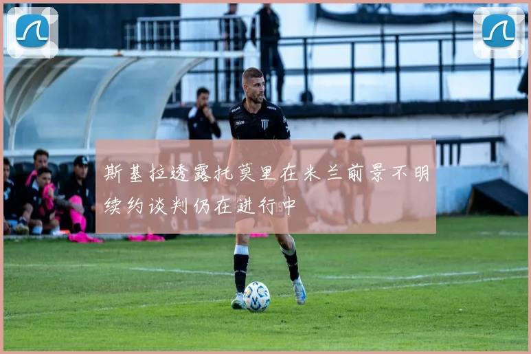 斯基拉透露托莫里在米兰前景不明续约谈判仍在进行中