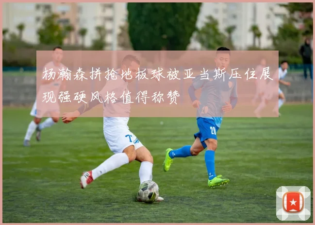 杨瀚森拼抢地板球被亚当斯压住展现强硬风格值得称赞