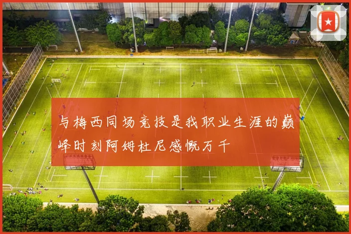 与梅西同场竞技是我职业生涯的巅峰时刻阿姆杜尼感慨万千