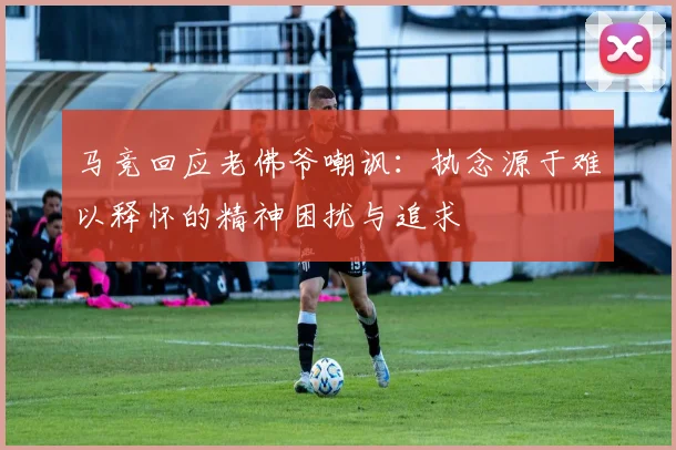 马竞回应老佛爷嘲讽：执念源于难以释怀的精神困扰与追求