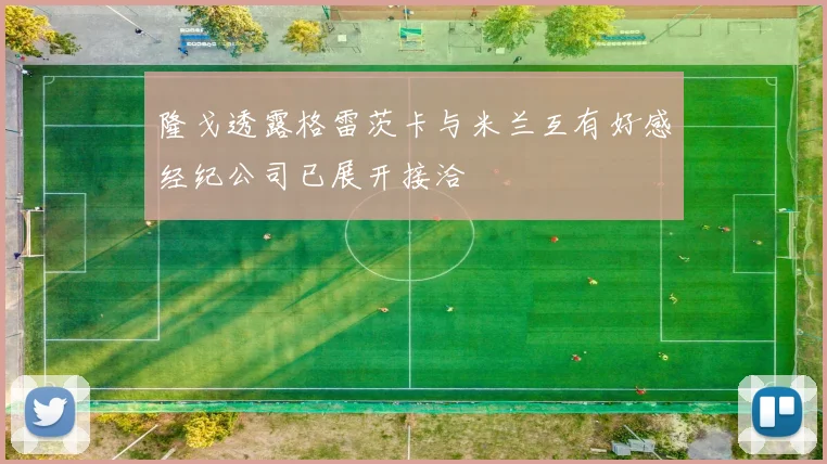 隆戈透露格雷茨卡与米兰互有好感经纪公司已展开接洽