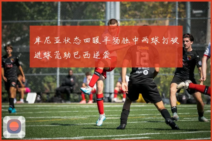 库尼亚状态回暖半场独中两球打破进球荒助巴西逆袭