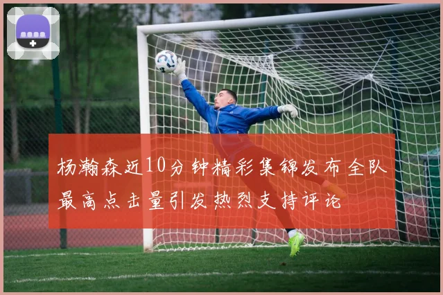 杨瀚森近10分钟精彩集锦发布全队最高点击量引发热烈支持评论