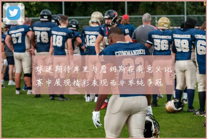 球迷期待库里与詹姆斯在有意义比赛中展现精彩表现而非单纯争冠