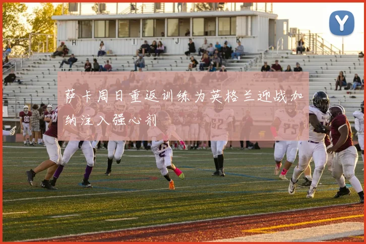 萨卡周日重返训练为英格兰迎战加纳注入强心剂