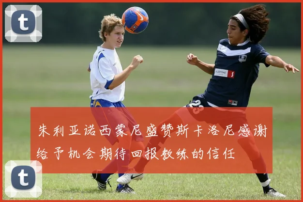 朱利亚诺西蒙尼盛赞斯卡洛尼感谢给予机会期待回报教练的信任