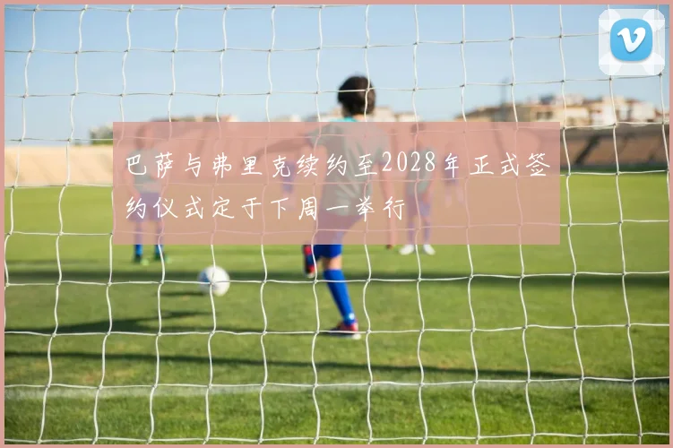 巴萨与弗里克续约至2028年正式签约仪式定于下周一举行